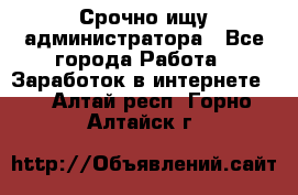 Срочно ищу администратора - Все города Работа » Заработок в интернете   . Алтай респ.,Горно-Алтайск г.